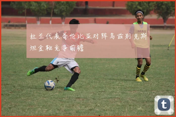 杜兰代表哥伦比亚对阵乌兹别克斯坦金靴竞争前瞻