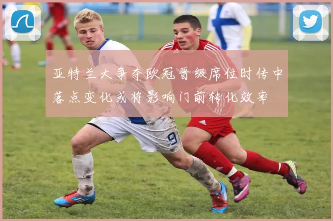 亚特兰大争夺欧冠晋级席位时传中落点变化或将影响门前转化效率