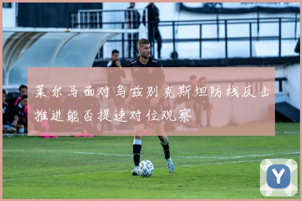 莱尔马面对乌兹别克斯坦防线反击推进能否提速对位观察