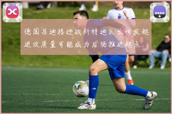 德国吕迪格迎战科特迪瓦长传发起进攻质量可能成为后场推进起点