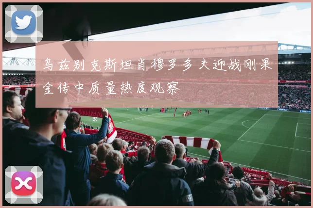 乌兹别克斯坦肖穆罗多夫迎战刚果金传中质量热度观察