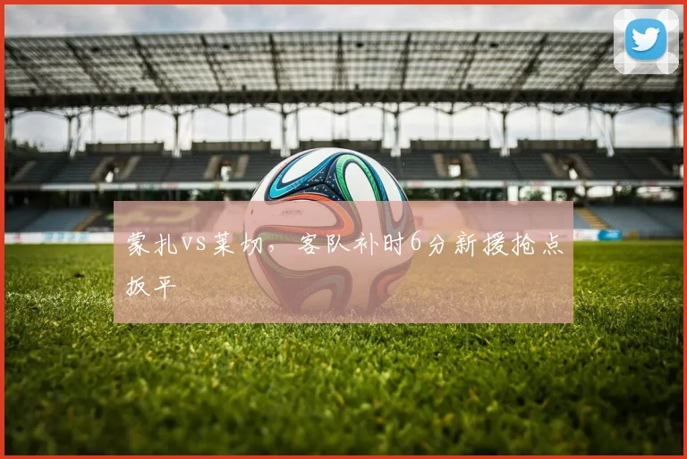 蒙扎vs莱切，客队补时6分新援抢点扳平