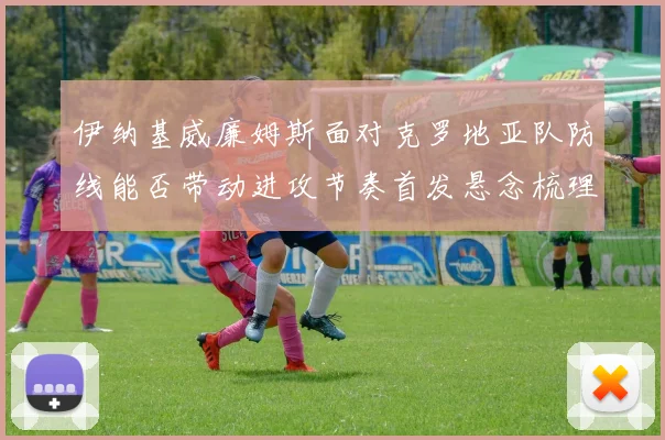伊纳基威廉姆斯面对克罗地亚队防线能否带动进攻节奏首发悬念梳理