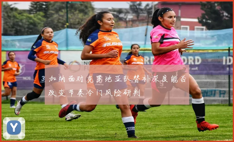 加纳面对克罗地亚队替补深度能否改变节奏冷门风险研判