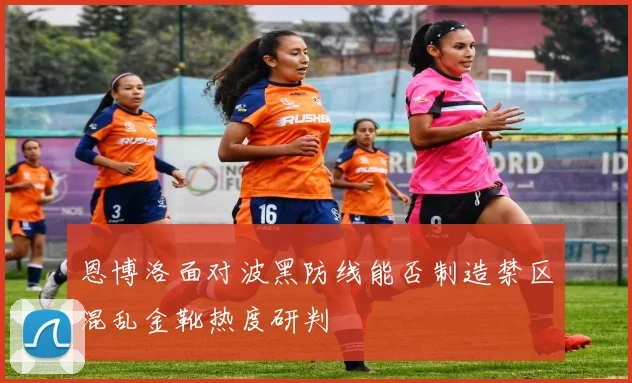 恩博洛面对波黑防线能否制造禁区混乱金靴热度研判