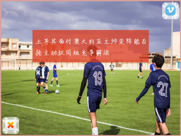 土耳其面对澳大利亚主帅变阵能否抢主动权同组竞争解读