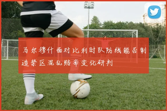 马尔穆什面对比利时队防线能否制造禁区混乱赔率变化研判