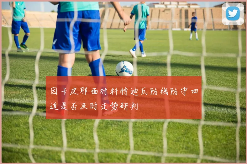 因卡皮耶面对科特迪瓦防线防守回追是否及时走势研判