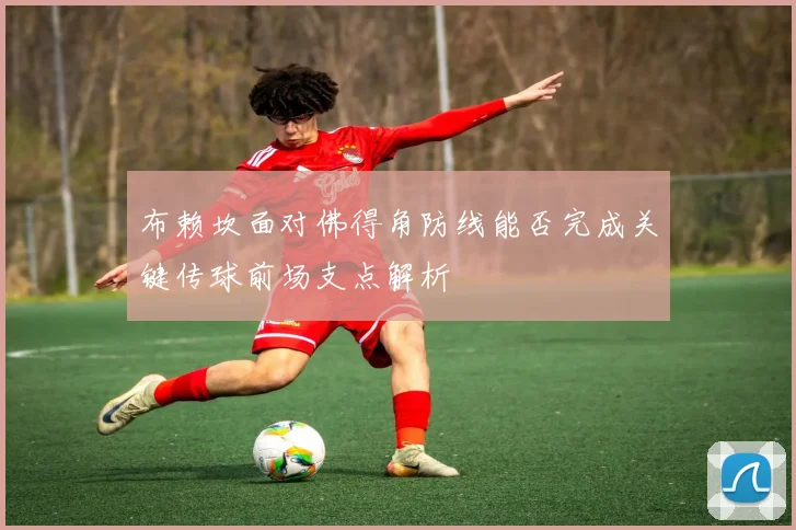 布赖坎面对佛得角防线能否完成关键传球前场支点解析