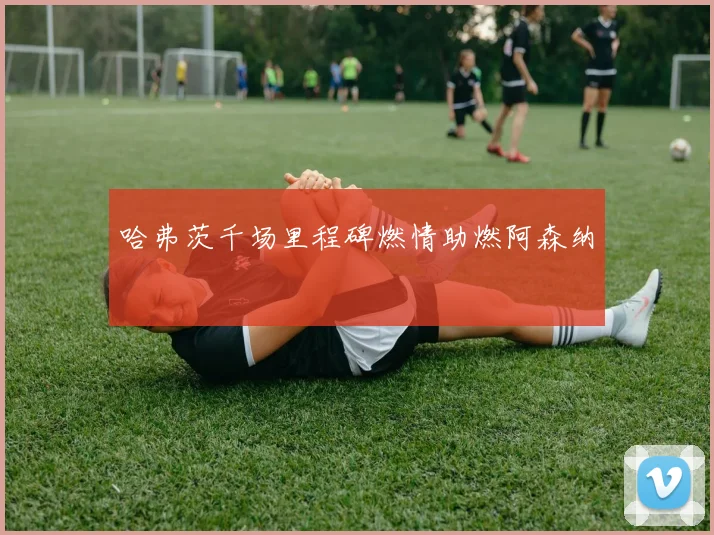 哈弗茨千场里程碑燃情助燃阿森纳