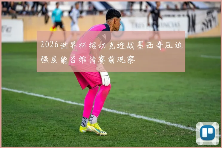 2026世界杯绍切克迎战墨西哥压迫强度能否维持赛前观察