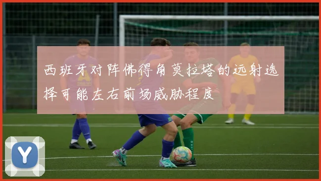 西班牙对阵佛得角莫拉塔的远射选择可能左右前场威胁程度