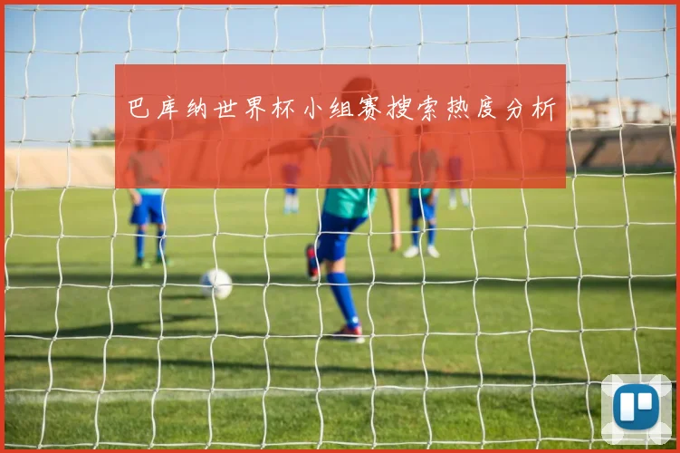 巴库纳世界杯小组赛搜索热度分析