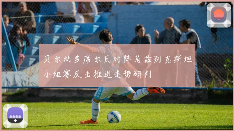 贝尔纳多席尔瓦对阵乌兹别克斯坦小组赛反击推进走势研判