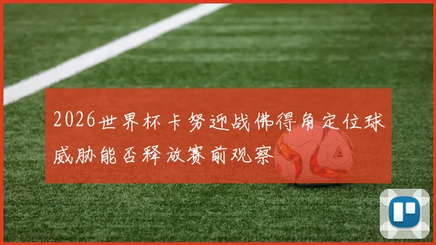 2026世界杯卡努迎战佛得角定位球威胁能否释放赛前观察