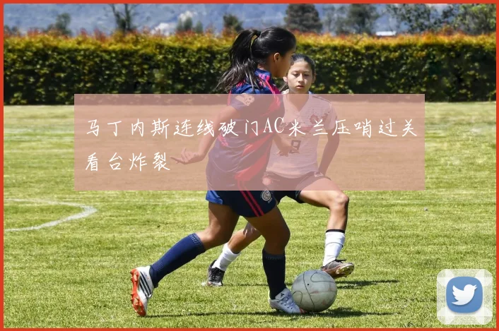 马丁内斯连线破门AC米兰压哨过关看台炸裂