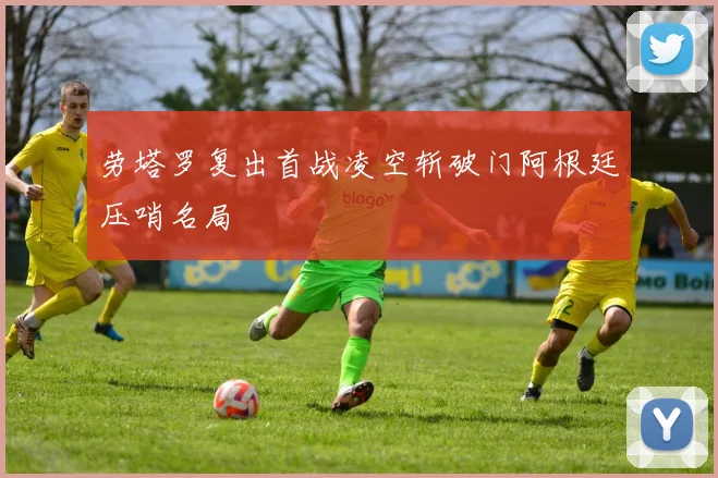 劳塔罗复出首战凌空斩破门阿根廷压哨名局