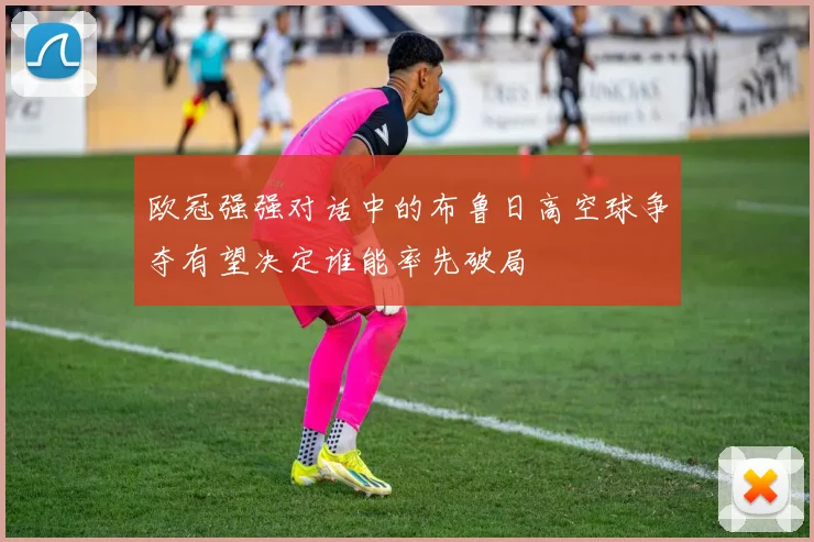 欧冠强强对话中的布鲁日高空球争夺有望决定谁能率先破局