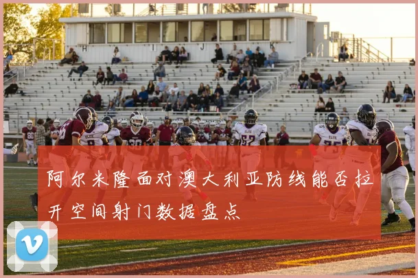 阿尔米隆面对澳大利亚防线能否拉开空间射门数据盘点