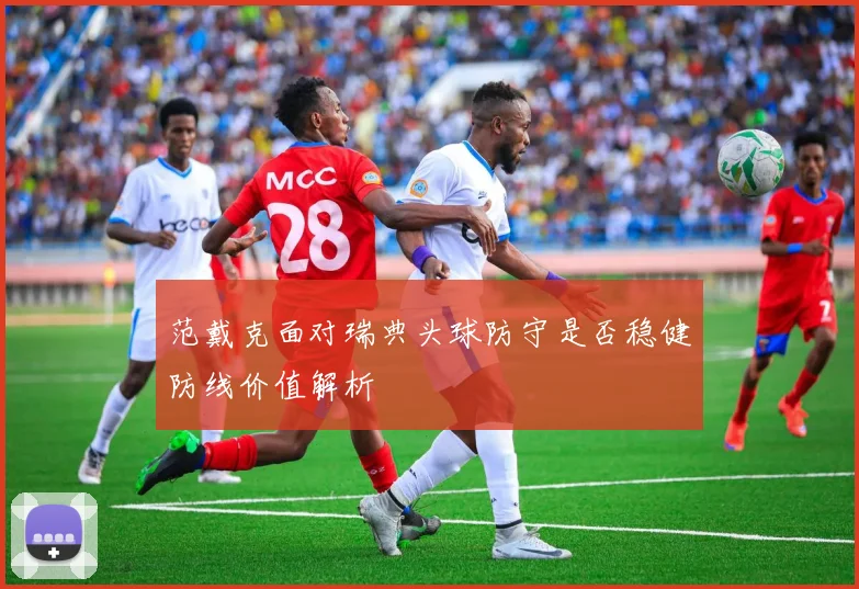 范戴克面对瑞典头球防守是否稳健防线价值解析