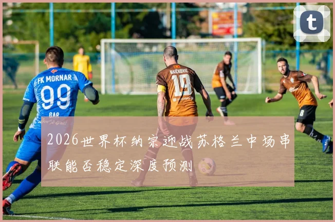 2026世界杯纳宗迎战苏格兰中场串联能否稳定深度预测