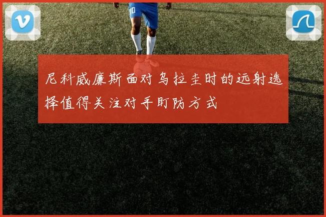 尼科威廉斯面对乌拉圭时的远射选择值得关注对手盯防方式