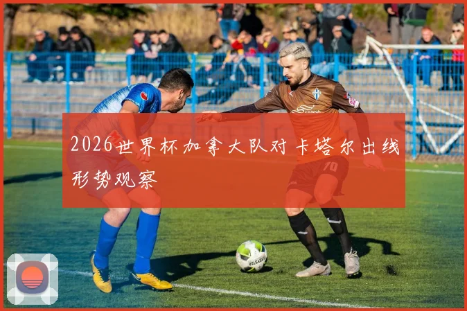 2026世界杯加拿大队对卡塔尔出线形势观察