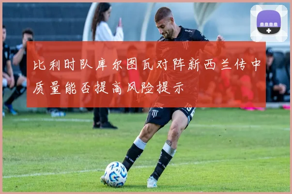 比利时队库尔图瓦对阵新西兰传中质量能否提高风险提示