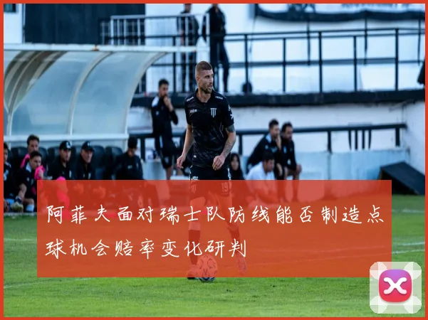 阿菲夫面对瑞士队防线能否制造点球机会赔率变化研判