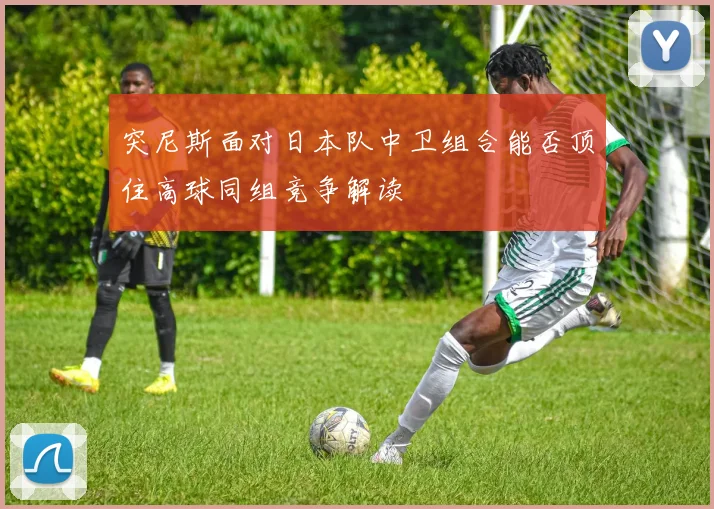 突尼斯面对日本队中卫组合能否顶住高球同组竞争解读
