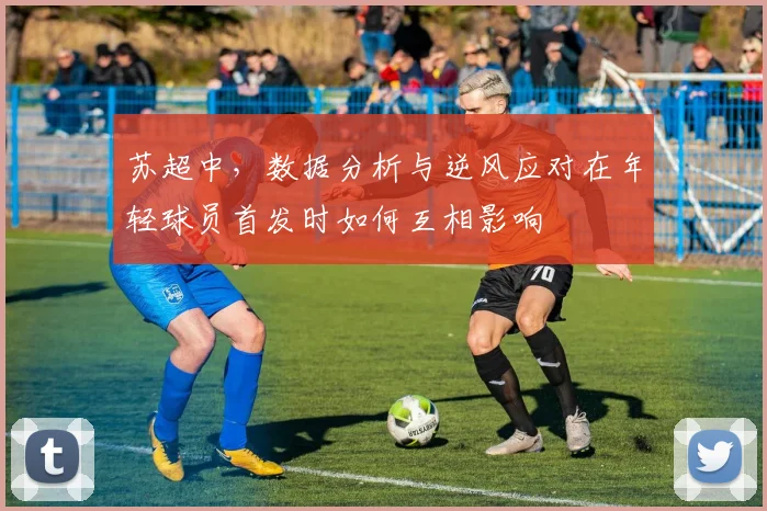 苏超中，数据分析与逆风应对在年轻球员首发时如何互相影响