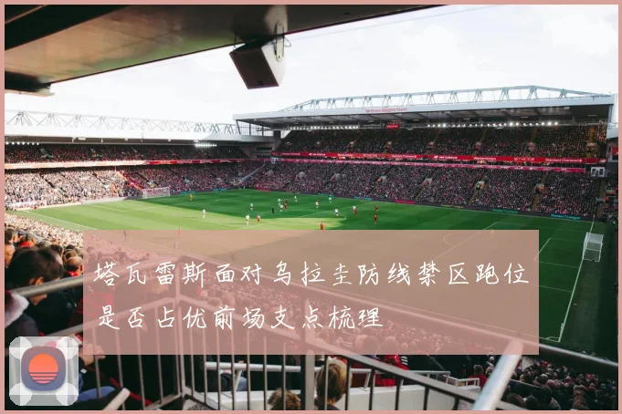 塔瓦雷斯面对乌拉圭防线禁区跑位是否占优前场支点梳理
