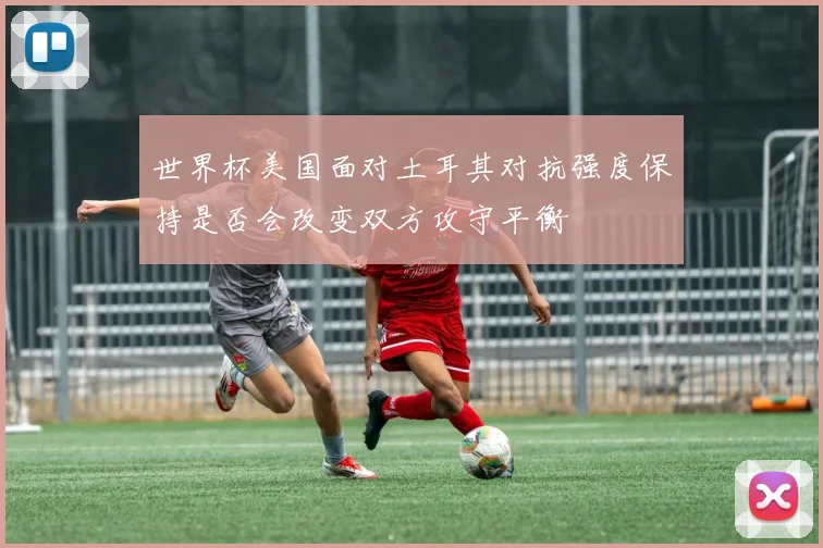 世界杯美国面对土耳其对抗强度保持是否会改变双方攻守平衡