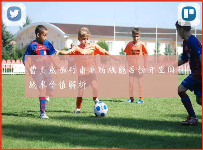 曹圭成面对南非防线能否拉开空间战术价值解析