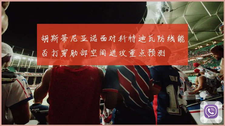 胡斯蒂尼亚诺面对科特迪瓦防线能否打穿肋部空间进攻重点预测