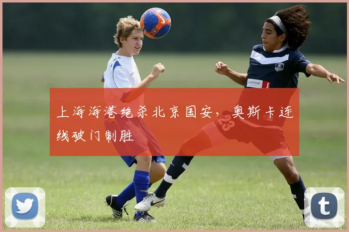上海海港绝杀北京国安，奥斯卡连线破门制胜