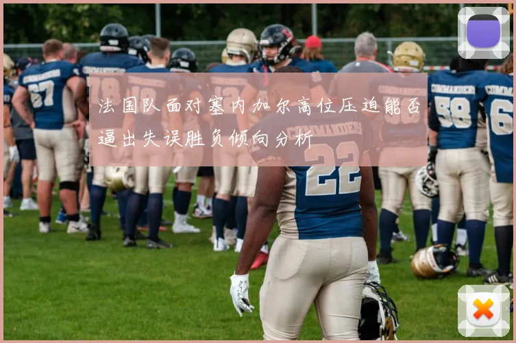 法国队面对塞内加尔高位压迫能否逼出失误胜负倾向分析