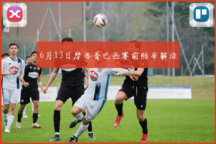 6月13日摩洛哥巴西赛前赔率解读