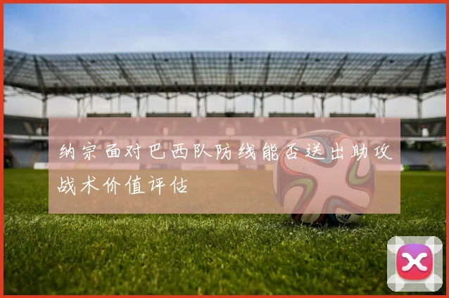 纳宗面对巴西队防线能否送出助攻战术价值评估