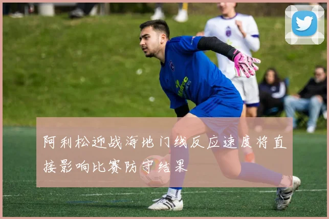 阿利松迎战海地门线反应速度将直接影响比赛防守结果