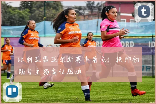 比利亚雷亚尔新赛季看点：换帅初期与主场高位压迫