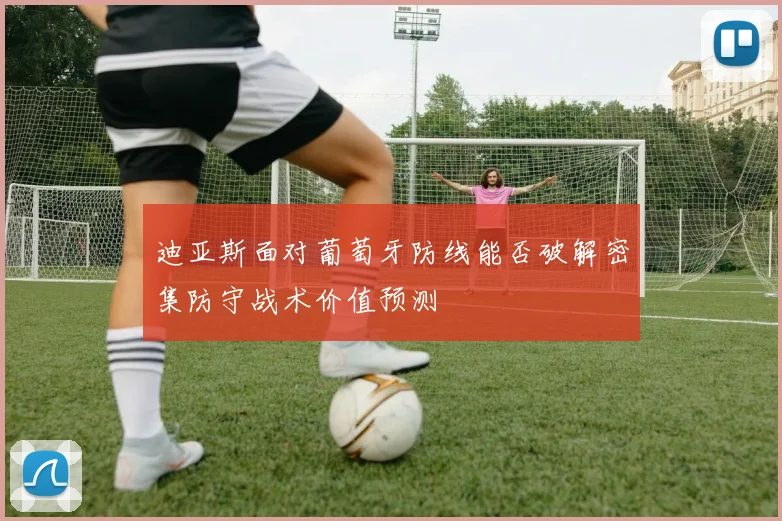 迪亚斯面对葡萄牙防线能否破解密集防守战术价值预测
