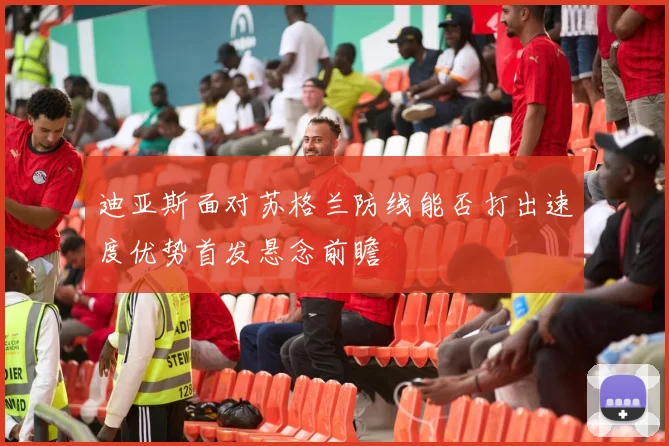 迪亚斯面对苏格兰防线能否打出速度优势首发悬念前瞻